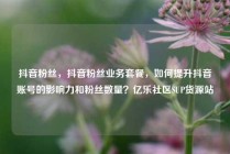 抖音粉丝，抖音粉丝业务套餐，如何提升抖音账号的影响力和粉丝数量？亿乐社区SUP货源站